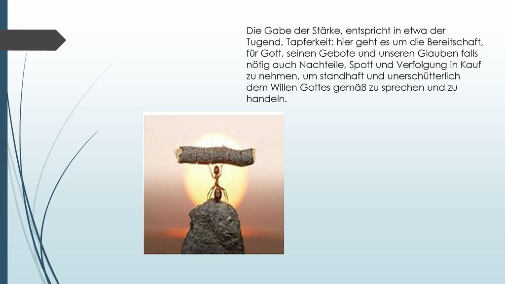 Die Gabe der Stärke, entspricht in etwa der Tugend, Tapferkeit: hier geht es um die Bereitschaft, für Gott, seinen Gebote und unseren Glauben falls nötig auch Nachteile, Spott und Verfolgung in Kauf zu nehmen, um standhaft und unerschütterlich dem Willen Gottes gemäß zu sprechen und zu handeln.