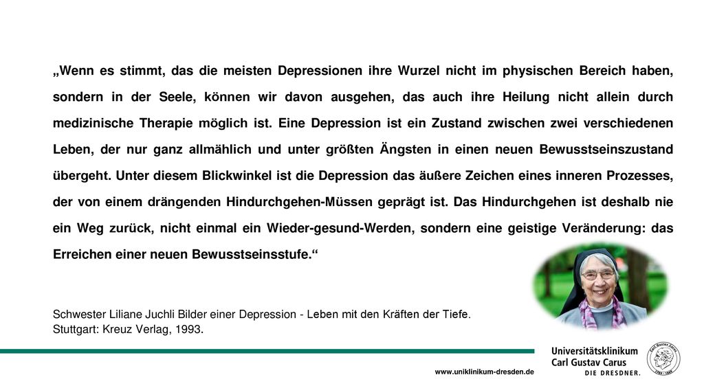 „Wenn es stimmt, das die meisten Depressionen ihre Wurzel nicht im physischen Bereich haben, sondern in der Seele, können wir davon ausgehen, das auch ihre Heilung nicht allein durch medizinische Therapie möglich ist. Eine Depression ist ein Zustand zwischen zwei verschiedenen Leben, der nur ganz allmählich und unter größten Ängsten in einen neuen Bewusstseinszustand übergeht. Unter diesem Blickwinkel ist die Depression das äußere Zeichen eines inneren Prozesses, der von einem drängenden Hindurchgehen-Müssen geprägt ist. Das Hindurchgehen ist deshalb nie ein Weg zurück, nicht einmal ein Wieder-gesund-Werden, sondern eine geistige Veränderung: das Erreichen einer neuen Bewusstseinsstufe.