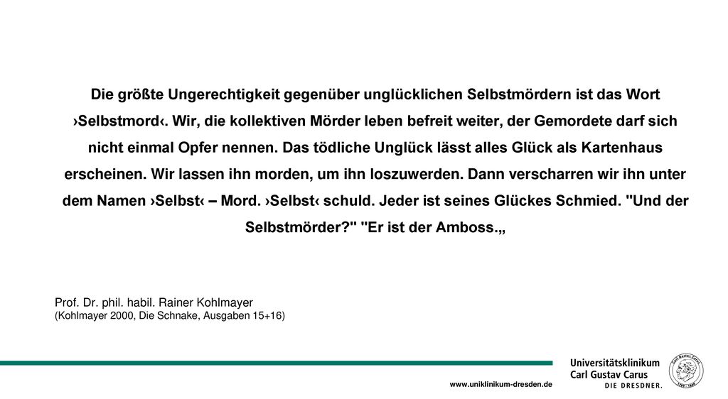 Die größte Ungerechtigkeit gegenüber unglücklichen Selbstmördern ist das Wort ›Selbstmord‹. Wir, die kollektiven Mörder leben befreit weiter, der Gemordete darf sich nicht einmal Opfer nennen. Das tödliche Unglück lässt alles Glück als Kartenhaus erscheinen. Wir lassen ihn morden, um ihn loszuwerden. Dann verscharren wir ihn unter dem Namen ›Selbst‹ – Mord. ›Selbst‹ schuld. Jeder ist seines Glückes Schmied. Und der Selbstmörder Er ist der Amboss.„