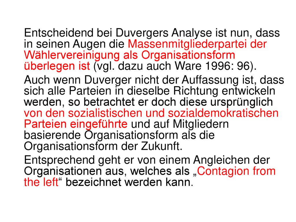 Entscheidend bei Duvergers Analyse ist nun, dass in seinen Augen die Massenmitgliederpartei der Wählervereinigung als Organisationsform überlegen ist (vgl. dazu auch Ware 1996: 96).