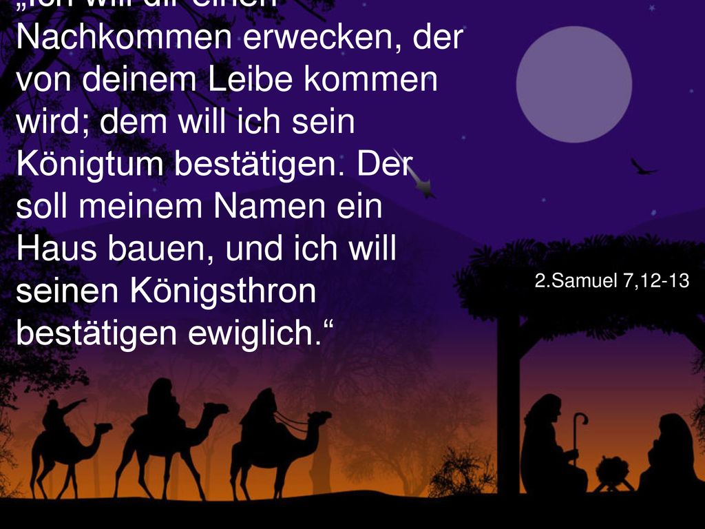 „Ich will dir einen Nachkommen erwecken, der von deinem Leibe kommen wird; dem will ich sein Königtum bestätigen. Der soll meinem Namen ein Haus bauen, und ich will seinen Königsthron bestätigen ewiglich.