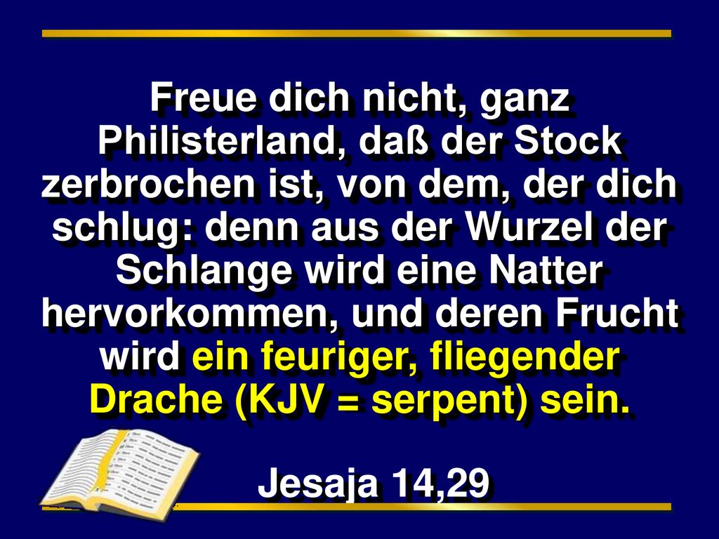 Freue dich nicht, ganz Philisterland, daß der Stock zerbrochen ist, von dem, der dich schlug: denn aus der Wurzel der Schlange wird eine Natter hervorkommen, und deren Frucht wird ein feuriger, fliegender Drache (KJV = serpent) sein.