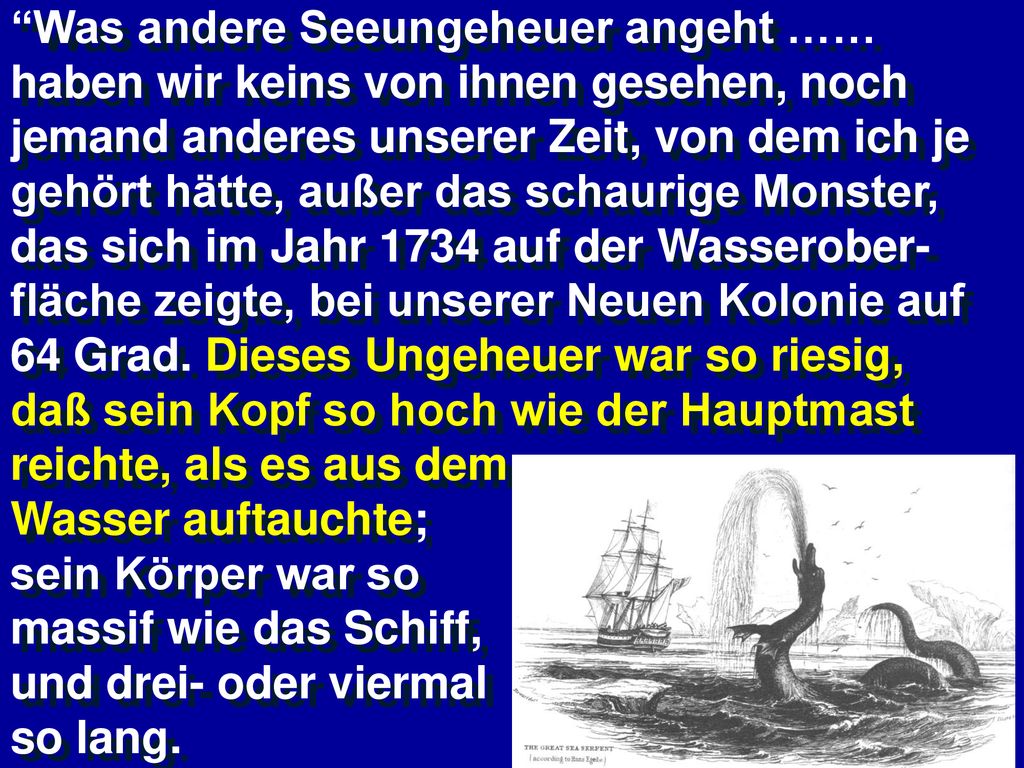 Was andere Seeungeheuer angeht …… haben wir keins von ihnen gesehen, noch jemand anderes unserer Zeit, von dem ich je gehört hätte, außer das schaurige Monster, das sich im Jahr 1734 auf der Wasserober-fläche zeigte, bei unserer Neuen Kolonie auf 64 Grad. Dieses Ungeheuer war so riesig, daß sein Kopf so hoch wie der Hauptmast reichte, als es aus dem