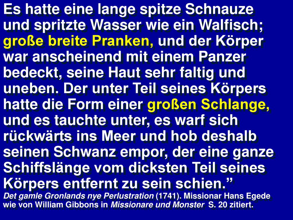 Es hatte eine lange spitze Schnauze und spritzte Wasser wie ein Walfisch; große breite Pranken, und der Körper war anscheinend mit einem Panzer bedeckt, seine Haut sehr faltig und uneben. Der unter Teil seines Körpers hatte die Form einer großen Schlange, und es tauchte unter, es warf sich rückwärts ins Meer und hob deshalb seinen Schwanz empor, der eine ganze Schiffslänge vom dicksten Teil seines Körpers entfernt zu sein schien.