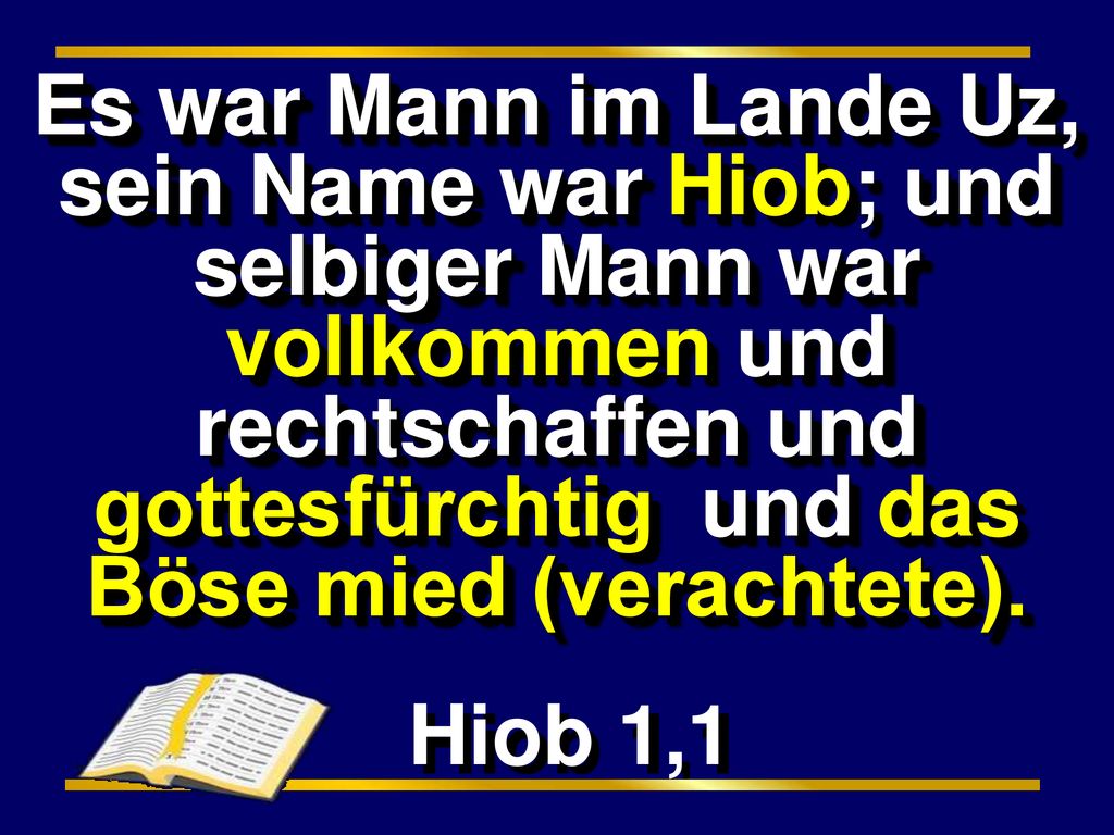 Es war Mann im Lande Uz, sein Name war Hiob; und selbiger Mann war vollkommen und rechtschaffen und gottesfürchtig und das Böse mied (verachtete).