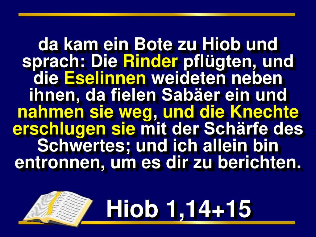 da kam ein Bote zu Hiob und sprach: Die Rinder pflügten, und die Eselinnen weideten neben ihnen, da fielen Sabäer ein und nahmen sie weg, und die Knechte erschlugen sie mit der Schärfe des Schwertes; und ich allein bin entronnen, um es dir zu berichten.