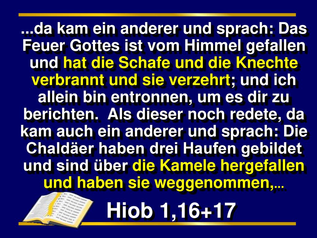 ...da kam ein anderer und sprach: Das Feuer Gottes ist vom Himmel gefallen und hat die Schafe und die Knechte verbrannt und sie verzehrt; und ich allein bin entronnen, um es dir zu berichten. Als dieser noch redete, da kam auch ein anderer und sprach: Die Chaldäer haben drei Haufen gebildet und sind über die Kamele hergefallen und haben sie weggenommen,...