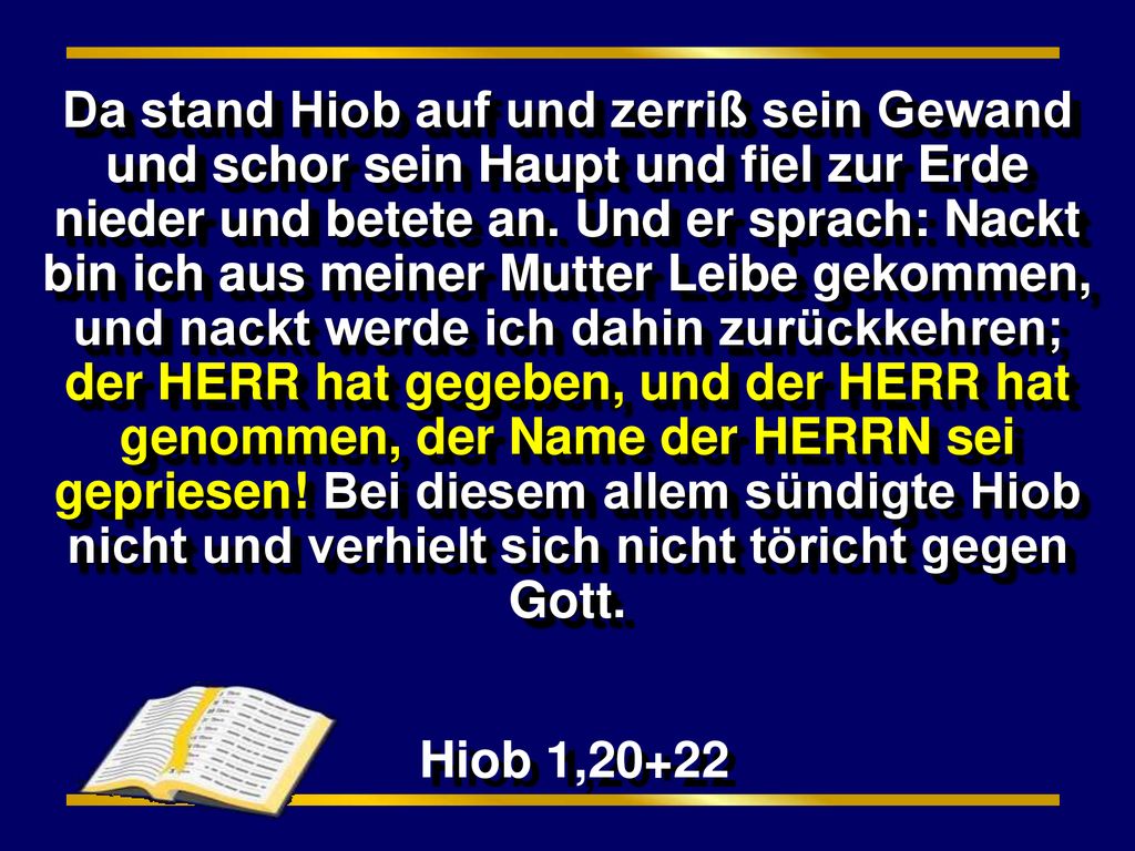 Da stand Hiob auf und zerriß sein Gewand und schor sein Haupt und fiel zur Erde nieder und betete an. Und er sprach: Nackt bin ich aus meiner Mutter Leibe gekommen, und nackt werde ich dahin zurückkehren; der HERR hat gegeben, und der HERR hat genommen, der Name der HERRN sei gepriesen! Bei diesem allem sündigte Hiob nicht und verhielt sich nicht töricht gegen Gott.