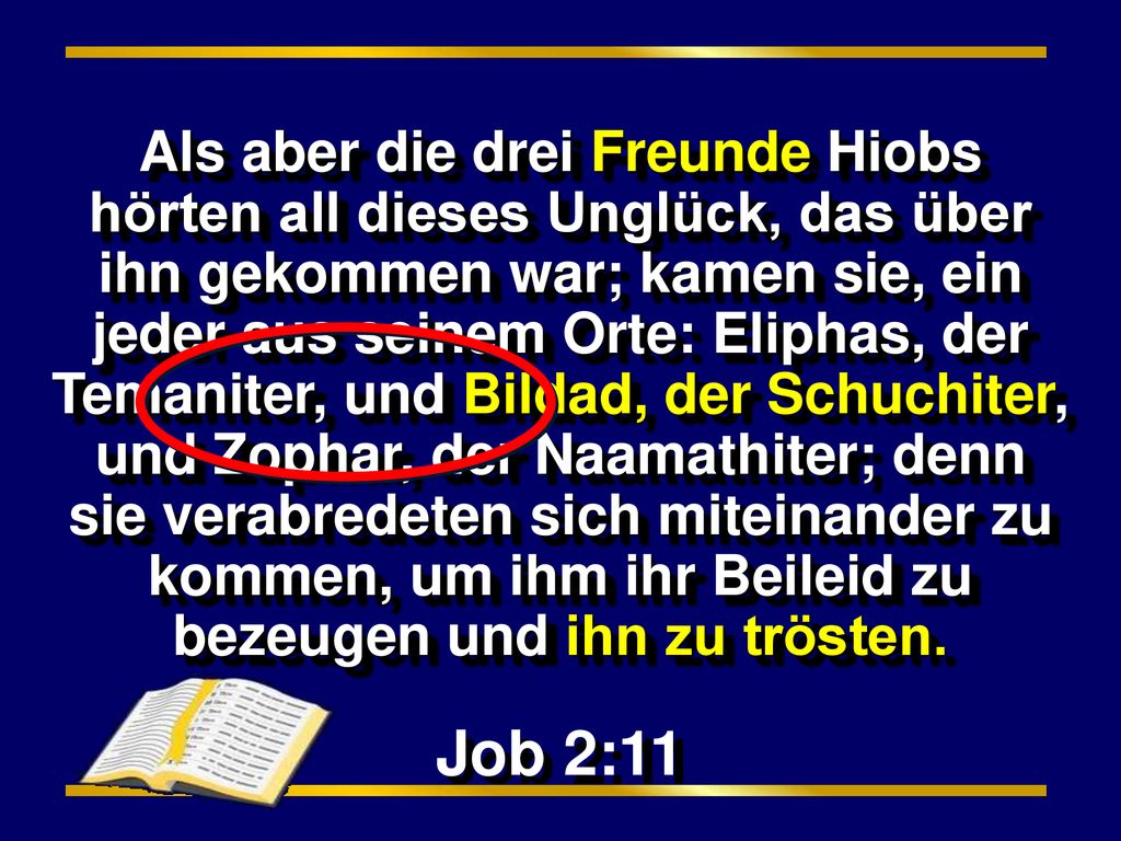 Als aber die drei Freunde Hiobs hörten all dieses Unglück, das über ihn gekommen war; kamen sie, ein jeder aus seinem Orte: Eliphas, der Temaniter, und Bildad, der Schuchiter, und Zophar, der Naamathiter; denn sie verabredeten sich miteinander zu kommen, um ihm ihr Beileid zu bezeugen und ihn zu trösten.