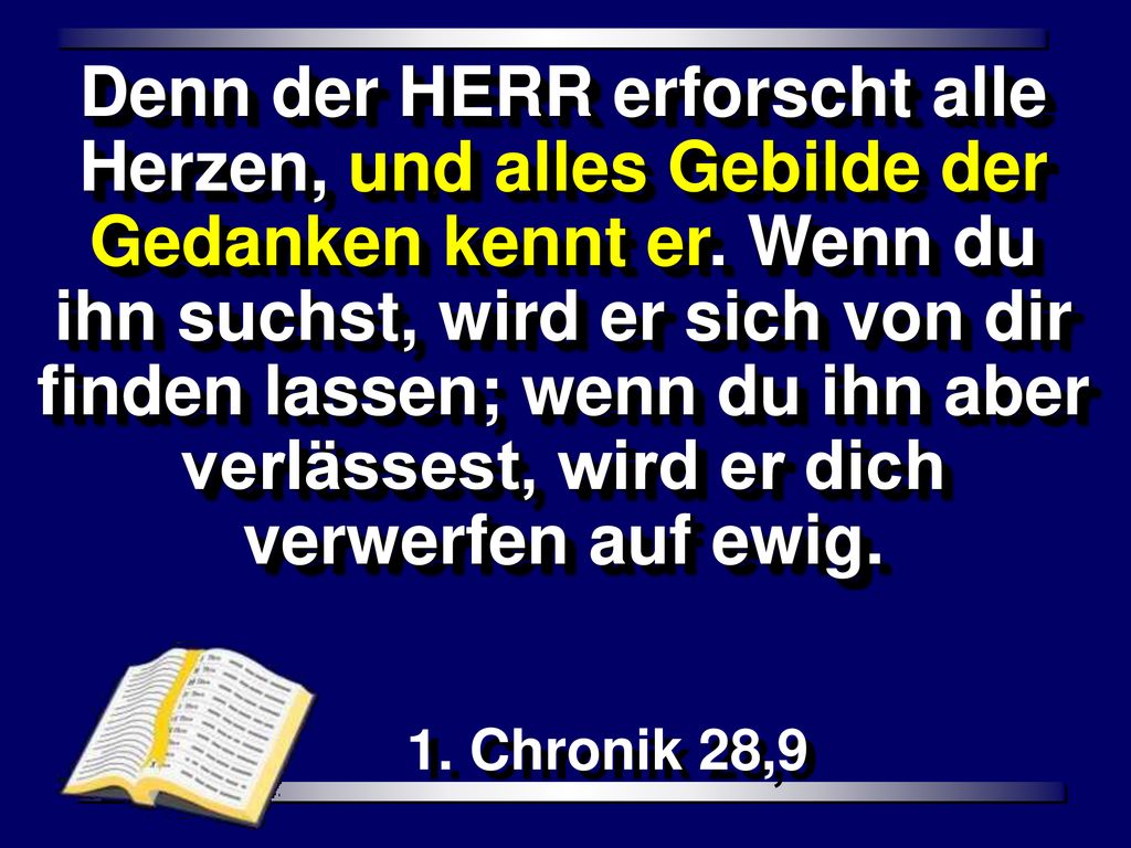 Denn der HERR erforscht alle Herzen, und alles Gebilde der Gedanken kennt er. Wenn du ihn suchst, wird er sich von dir finden lassen; wenn du ihn aber verlässest, wird er dich verwerfen auf ewig.