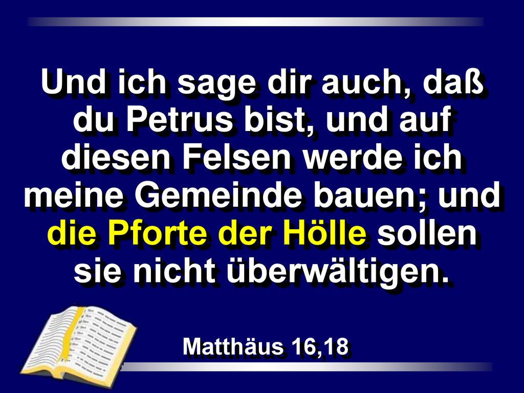Und ich sage dir auch, daß du Petrus bist, und auf diesen Felsen werde ich meine Gemeinde bauen; und die Pforte der Hölle sollen sie nicht überwältigen.