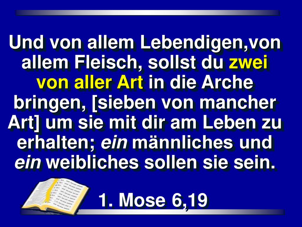 Und von allem Lebendigen,von allem Fleisch, sollst du zwei von aller Art in die Arche bringen, [sieben von mancher Art] um sie mit dir am Leben zu erhalten; ein männliches und ein weibliches sollen sie sein.