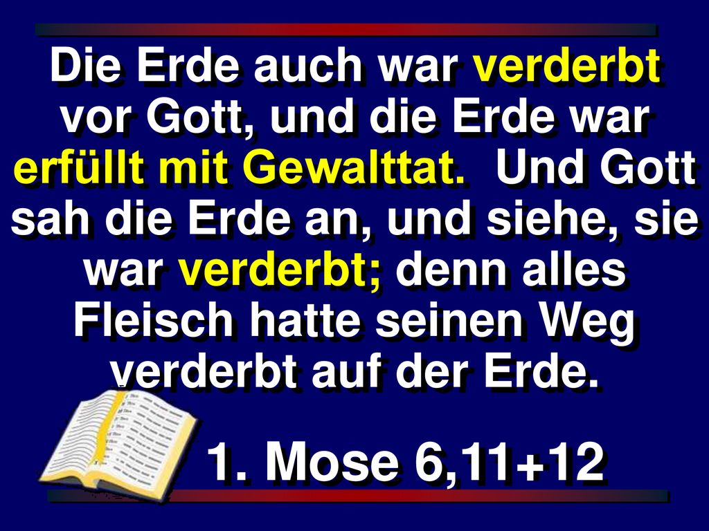 Die Erde auch war verderbt vor Gott, und die Erde war erfüllt mit Gewalttat. Und Gott sah die Erde an, und siehe, sie war verderbt; denn alles Fleisch hatte seinen Weg verderbt auf der Erde.