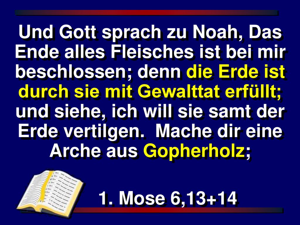 Und Gott sprach zu Noah, Das Ende alles Fleisches ist bei mir beschlossen; denn die Erde ist durch sie mit Gewalttat erfüllt; und siehe, ich will sie samt der Erde vertilgen. Mache dir eine Arche aus Gopherholz;