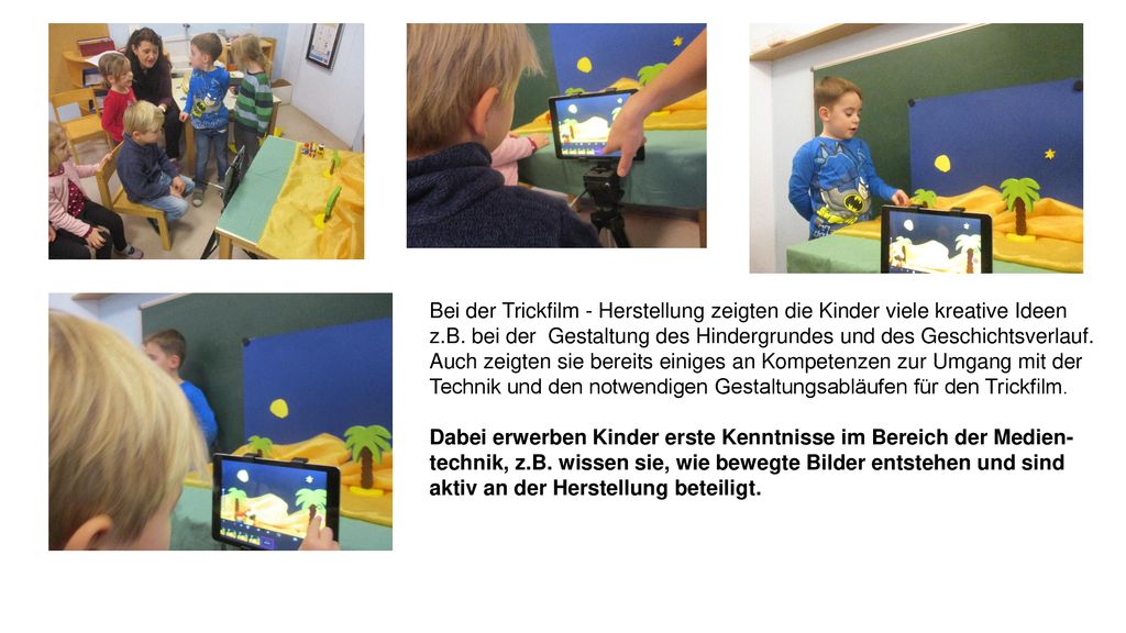 Bei der Trickfilm - Herstellung zeigten die Kinder viele kreative Ideen z.B. bei der Gestaltung des Hindergrundes und des Geschichtsverlauf. Auch zeigten sie bereits einiges an Kompetenzen zur Umgang mit der Technik und den notwendigen Gestaltungsabläufen für den Trickfilm.