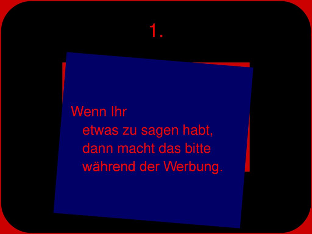 1. Wenn Ihr etwas zu sagen habt, dann macht das bitte während der Werbung.