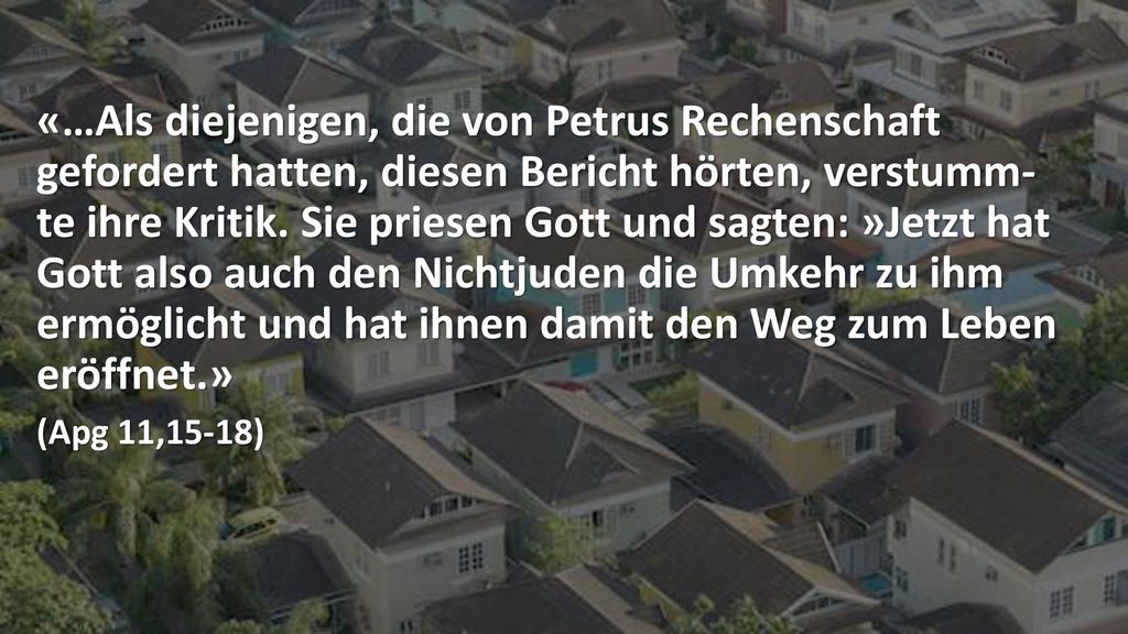 «…Als diejenigen, die von Petrus Rechenschaft gefordert hatten, diesen Bericht hörten, verstumm- te ihre Kritik. Sie priesen Gott und sagten: »Jetzt hat Gott also auch den Nichtjuden die Umkehr zu ihm ermöglicht und hat ihnen damit den Weg zum Leben eröffnet.»