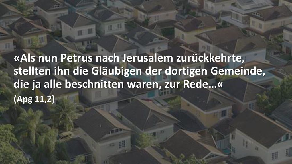 «Als nun Petrus nach Jerusalem zurückkehrte, stellten ihn die Gläubigen der dortigen Gemeinde, die ja alle beschnitten waren, zur Rede…«