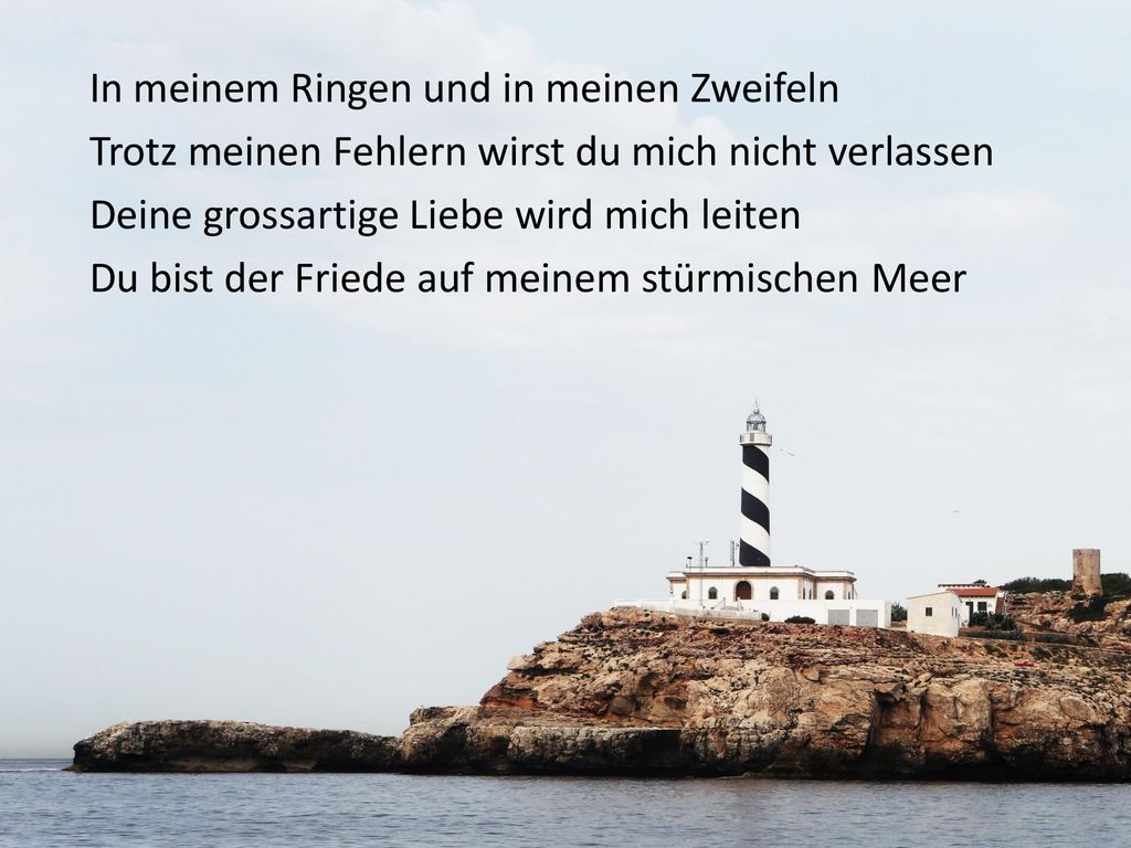 In meinem Ringen und in meinen Zweifeln Trotz meinen Fehlern wirst du mich nicht verlassen Deine grossartige Liebe wird mich leiten Du bist der Friede auf meinem stürmischen Meer