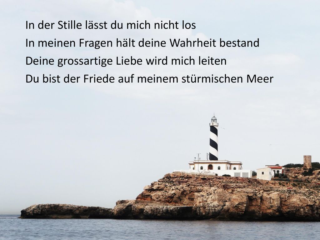 In der Stille lässt du mich nicht los In meinen Fragen hält deine Wahrheit bestand Deine grossartige Liebe wird mich leiten Du bist der Friede auf meinem stürmischen Meer