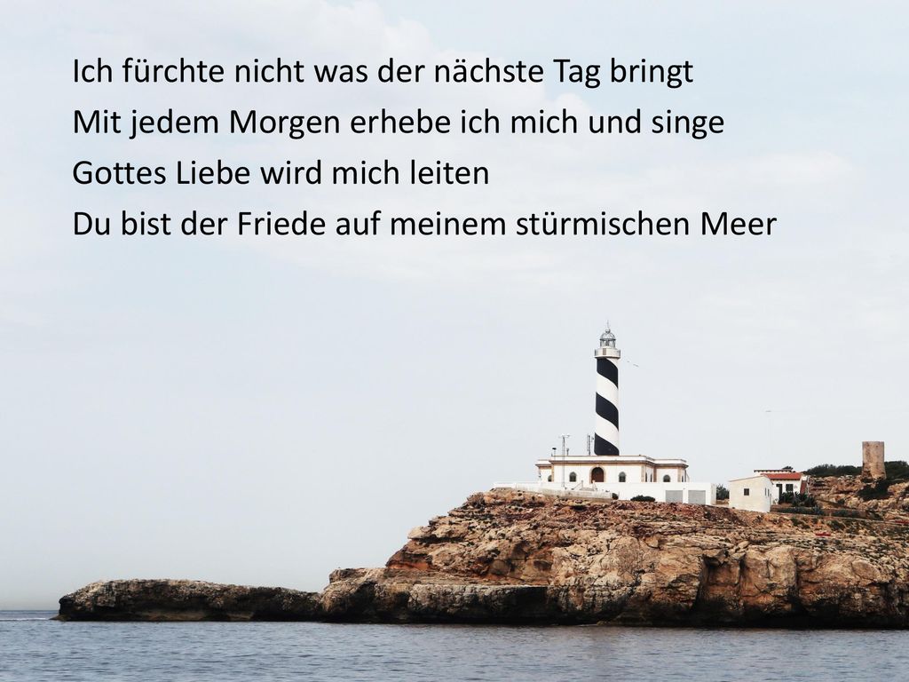 Ich fürchte nicht was der nächste Tag bringt Mit jedem Morgen erhebe ich mich und singe Gottes Liebe wird mich leiten Du bist der Friede auf meinem stürmischen Meer