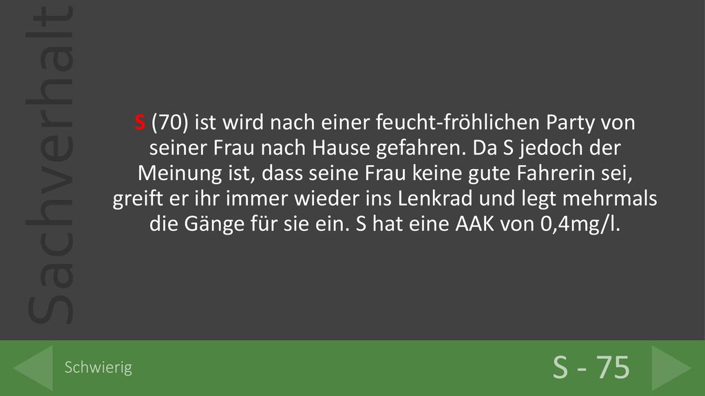 S (70) ist wird nach einer feucht-fröhlichen Party von seiner Frau nach Hause gefahren. Da S jedoch der Meinung ist, dass seine Frau keine gute Fahrerin sei, greift er ihr immer wieder ins Lenkrad und legt mehrmals die Gänge für sie ein. S hat eine AAK von 0,4mg/l.