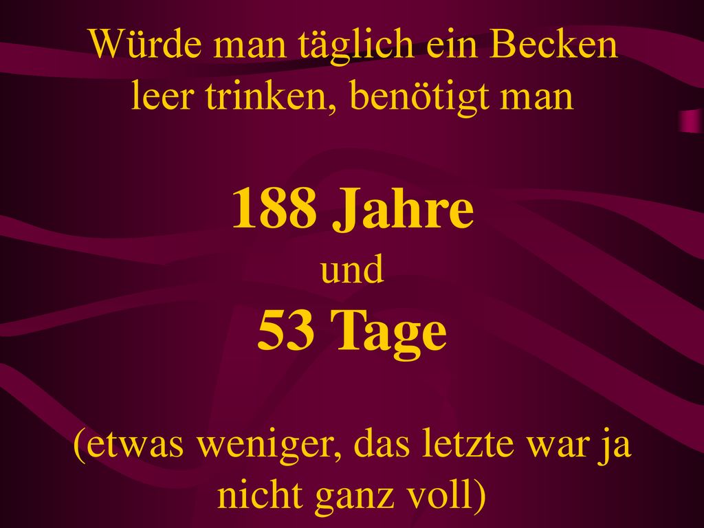 Würde man täglich ein Becken leer trinken, benötigt man 188 Jahre und 53 Tage (etwas weniger, das letzte war ja nicht ganz voll)