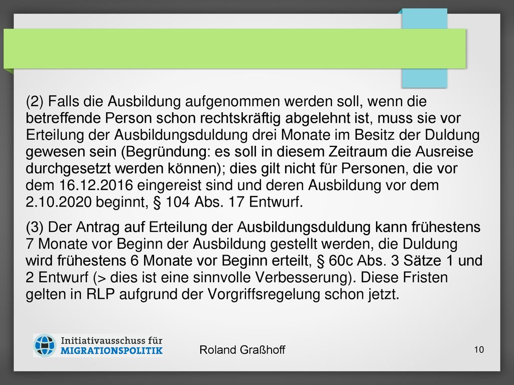 (2) Falls die Ausbildung aufgenommen werden soll, wenn die betreffende Person schon rechtskräftig abgelehnt ist, muss sie vor Erteilung der Ausbildungsduldung drei Monate im Besitz der Duldung gewesen sein (Begründung: es soll in diesem Zeitraum die Ausreise durchgesetzt werden können); dies gilt nicht für Personen, die vor dem eingereist sind und deren Ausbildung vor dem beginnt, § 104 Abs. 17 Entwurf.