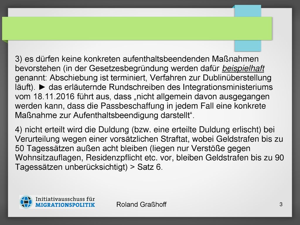 3) es dürfen keine konkreten aufenthaltsbeendenden Maß­nahmen bevorstehen (in der Gesetzesbegründung werden dafür beispielhaft genannt: Abschiebung ist terminiert, Verfahren zur Dublinüberstellung läuft). ► das erläuternde Rundschreiben des Integrationsministeriums vom führt aus, dass „nicht allgemein davon ausgegangen werden kann, dass die Passbeschaffung in jedem Fall eine konkrete Maßnahme zur Aufenthaltsbeendigung darstellt .