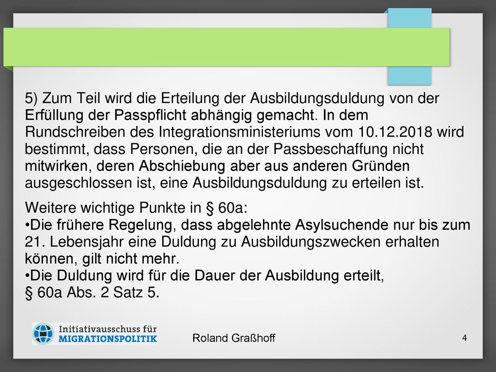 5) Zum Teil wird die Erteilung der Ausbildungsduldung von der Erfüllung der Passpflicht abhängig gemacht. In dem Rundschreiben des Integrationsministeriums vom wird bestimmt, dass Personen, die an der Passbeschaffung nicht mitwirken, deren Abschiebung aber aus anderen Gründen ausgeschlossen ist, eine Ausbildungsduldung zu erteilen ist.