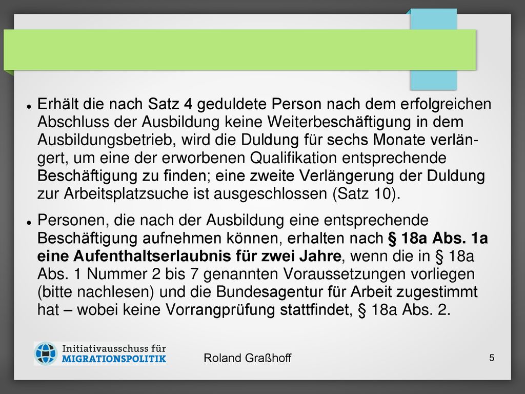 Erhält die nach Satz 4 geduldete Person nach dem erfolg­reichen Abschluss der Ausbildung keine Weiterbe­schäftigung in dem Ausbildungsbetrieb, wird die Dul­dung für sechs Monate verlän­ gert, um eine der erworbe­nen Qualifikation entsprechende Beschäftigung zu fin­den; eine zweite Verlängerung der Duldung zur Arbeitsplatzsu­che ist ausgeschlossen (Satz 10).