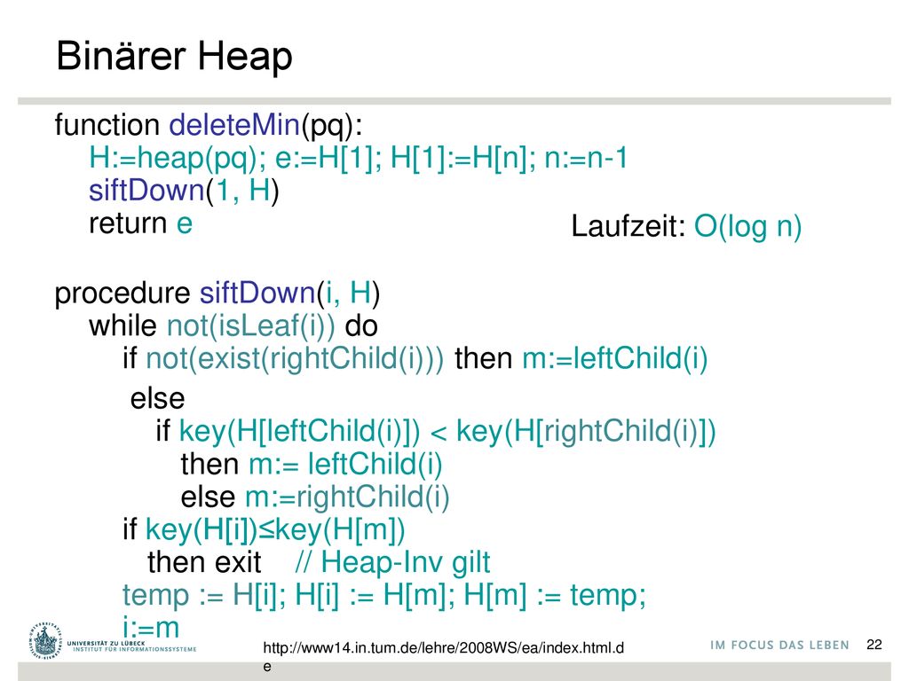Binärer Heap function deleteMin(pq): H:=heap(pq); e:=H[1]; H[1]:=H[n]; n:=n-1 siftDown(1, H) return e.