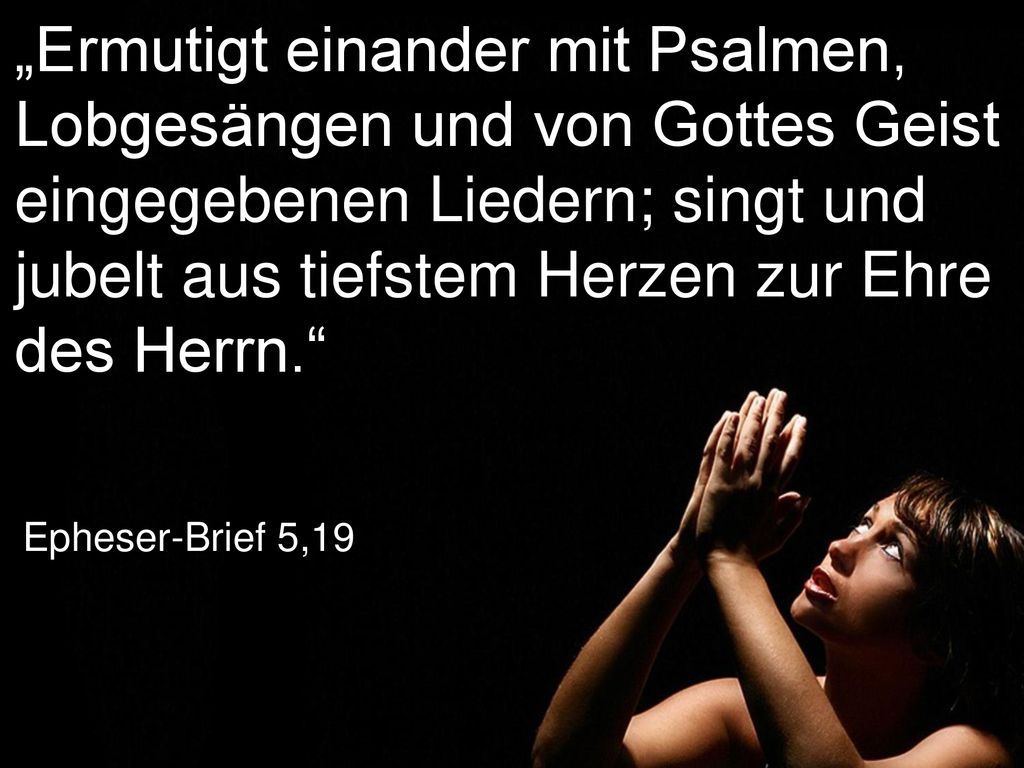„Ermutigt einander mit Psalmen, Lobgesängen und von Gottes Geist eingegebenen Liedern; singt und jubelt aus tiefstem Herzen zur Ehre des Herrn.