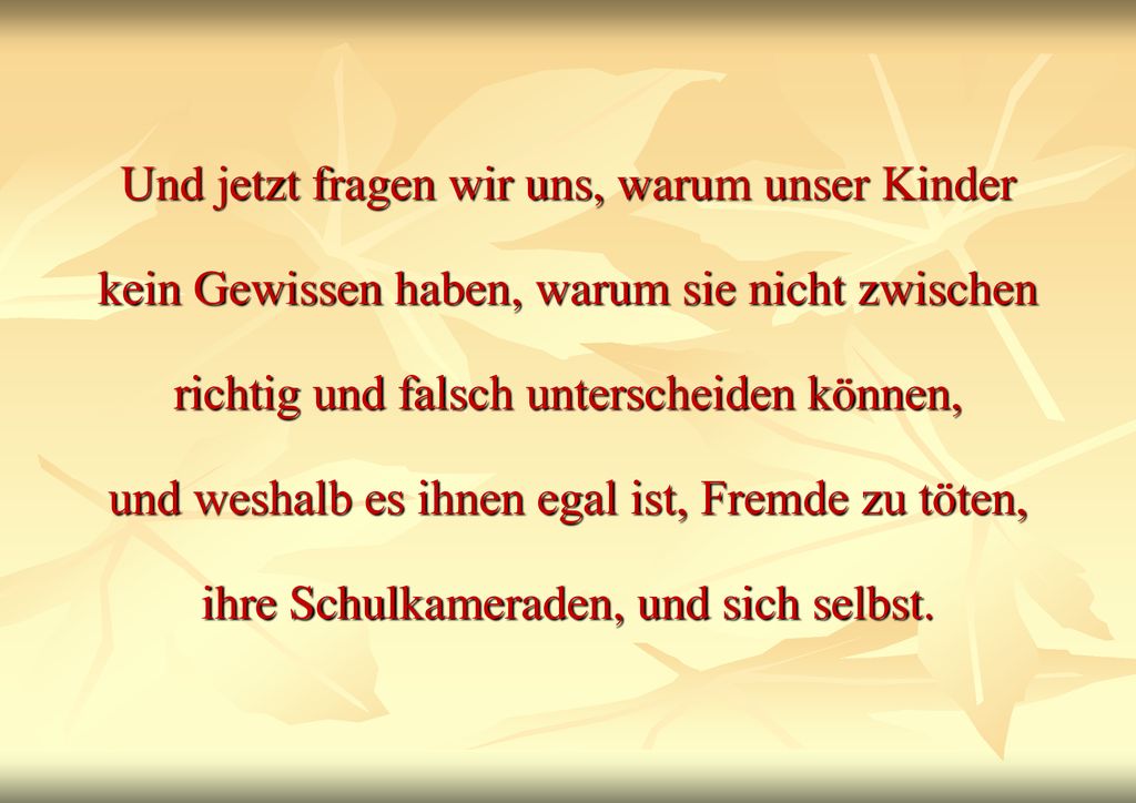 Und jetzt fragen wir uns, warum unser Kinder kein Gewissen haben, warum sie nicht zwischen richtig und falsch unterscheiden können, und weshalb es ihnen egal ist, Fremde zu töten, ihre Schulkameraden, und sich selbst.