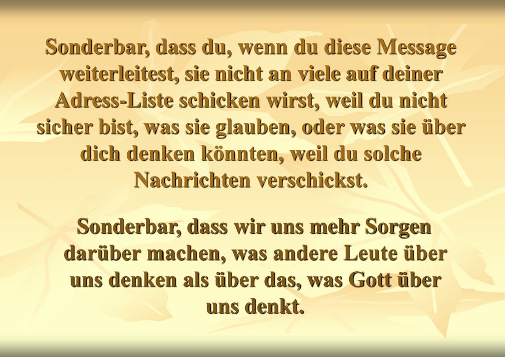 Sonderbar, dass du, wenn du diese Message weiterleitest, sie nicht an viele auf deiner Adress-Liste schicken wirst, weil du nicht sicher bist, was sie glauben, oder was sie über dich denken könnten, weil du solche Nachrichten verschickst.
