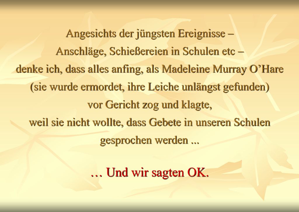 Angesichts der jüngsten Ereignisse – Anschläge, Schießereien in Schulen etc – denke ich, dass alles anfing, als Madeleine Murray O’Hare (sie wurde ermordet, ihre Leiche unlängst gefunden) vor Gericht zog und klagte, weil sie nicht wollte, dass Gebete in unseren Schulen gesprochen werden ...