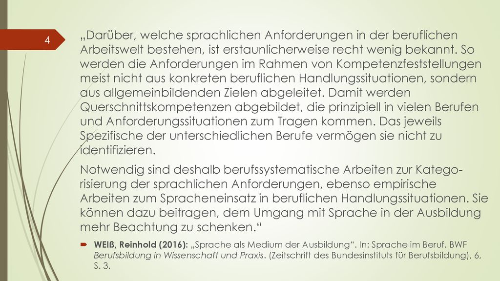 „Darüber, welche sprachlichen Anforderungen in der beruflichen Arbeitswelt bestehen, ist erstaunlicherweise recht wenig bekannt. So werden die Anforderungen im Rahmen von Kompetenzfeststellungen meist nicht aus konkreten beruflichen Handlungssituationen, sondern aus allgemeinbildenden Zielen abgeleitet. Damit werden Querschnittskompetenzen abgebildet, die prinzipiell in vielen Berufen und Anforderungssituationen zum Tragen kommen. Das jeweils Spezifische der unterschiedlichen Berufe vermögen sie nicht zu identifizieren.