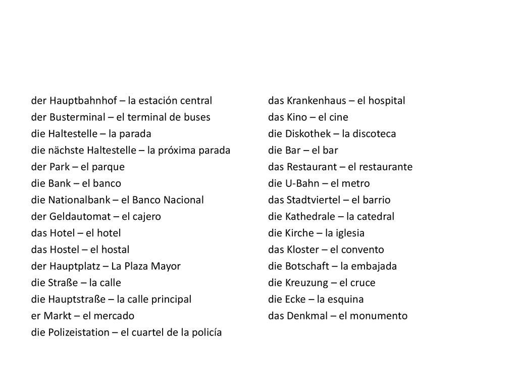 der Hauptbahnhof – la estación central der Busterminal – el terminal de buses die Haltestelle – la parada die nächste Haltestelle – la próxima parada der Park – el parque die Bank – el banco die Nationalbank – el Banco Nacional der Geldautomat – el cajero das Hotel – el hotel das Hostel – el hostal der Hauptplatz – La Plaza Mayor die Straße – la calle die Hauptstraße – la calle principal er Markt – el mercado die Polizeistation – el cuartel de la policía