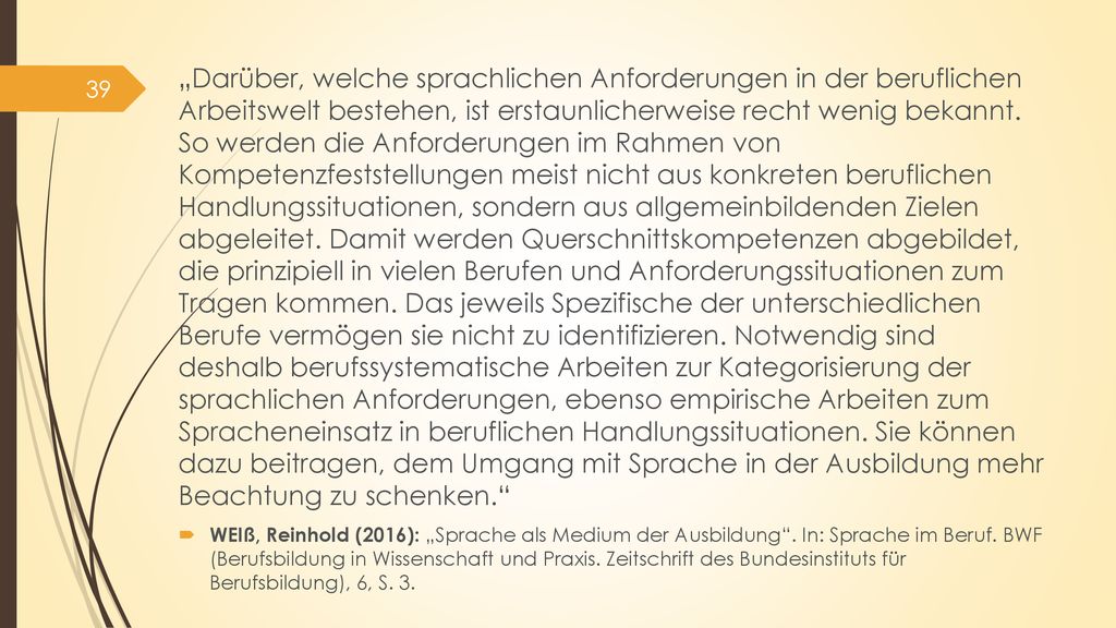 „Darüber, welche sprachlichen Anforderungen in der beruflichen Arbeitswelt bestehen, ist erstaunlicherweise recht wenig bekannt. So werden die Anforderungen im Rahmen von Kompetenzfeststellungen meist nicht aus konkreten beruflichen Handlungssituationen, sondern aus allgemeinbildenden Zielen abgeleitet. Damit werden Querschnittskompetenzen abgebildet, die prinzipiell in vielen Berufen und Anforderungssituationen zum Tragen kommen. Das jeweils Spezifische der unterschiedlichen Berufe vermögen sie nicht zu identifizieren. Notwendig sind deshalb berufssystematische Arbeiten zur Kategorisierung der sprachlichen Anforderungen, ebenso empirische Arbeiten zum Spracheneinsatz in beruflichen Handlungssituationen. Sie können dazu beitragen, dem Umgang mit Sprache in der Ausbildung mehr Beachtung zu schenken.
