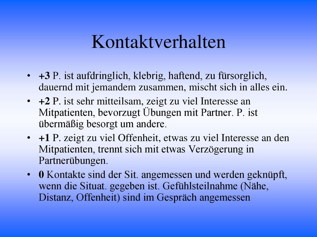 Kontaktverhalten +3 P. ist aufdringlich, klebrig, haftend, zu fürsorglich, dauernd mit jemandem zusammen, mischt sich in alles ein.