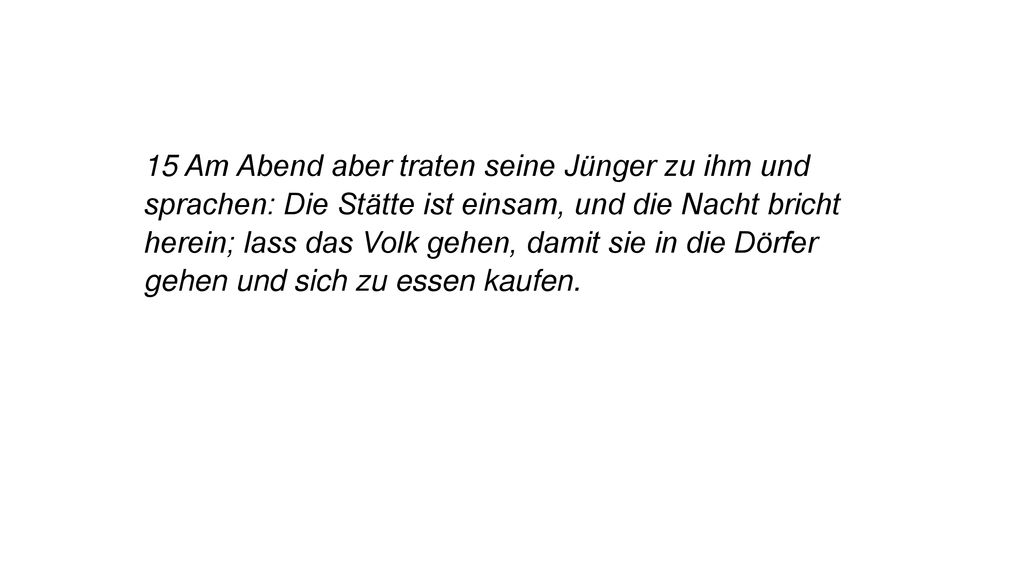 15 Am Abend aber traten seine Jünger zu ihm und sprachen: Die Stätte ist einsam, und die Nacht bricht herein; lass das Volk gehen, damit sie in die Dörfer gehen und sich zu essen kaufen.