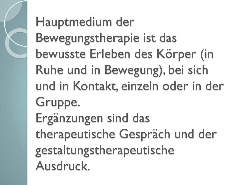 Hauptmedium der Bewegungstherapie ist das bewusste Erleben des Körper (in Ruhe und in Bewegung), bei sich und in Kontakt, einzeln oder in der Gruppe.