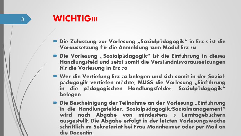 Die Bescheinigung der Teilnahme an der Vorlesung „Einführung in die Handlungsfelder: Sozialpädagogik/Sozialmanagement wird nach Abgabe von mindestens 8 Lerntagebüchern ausgestellt. Die Abgabe erfolgt in der letzten Vorlesungswoche schriftlich im Sekretariat bei Frau Monnheimer oder per Mail an die Dozentin.