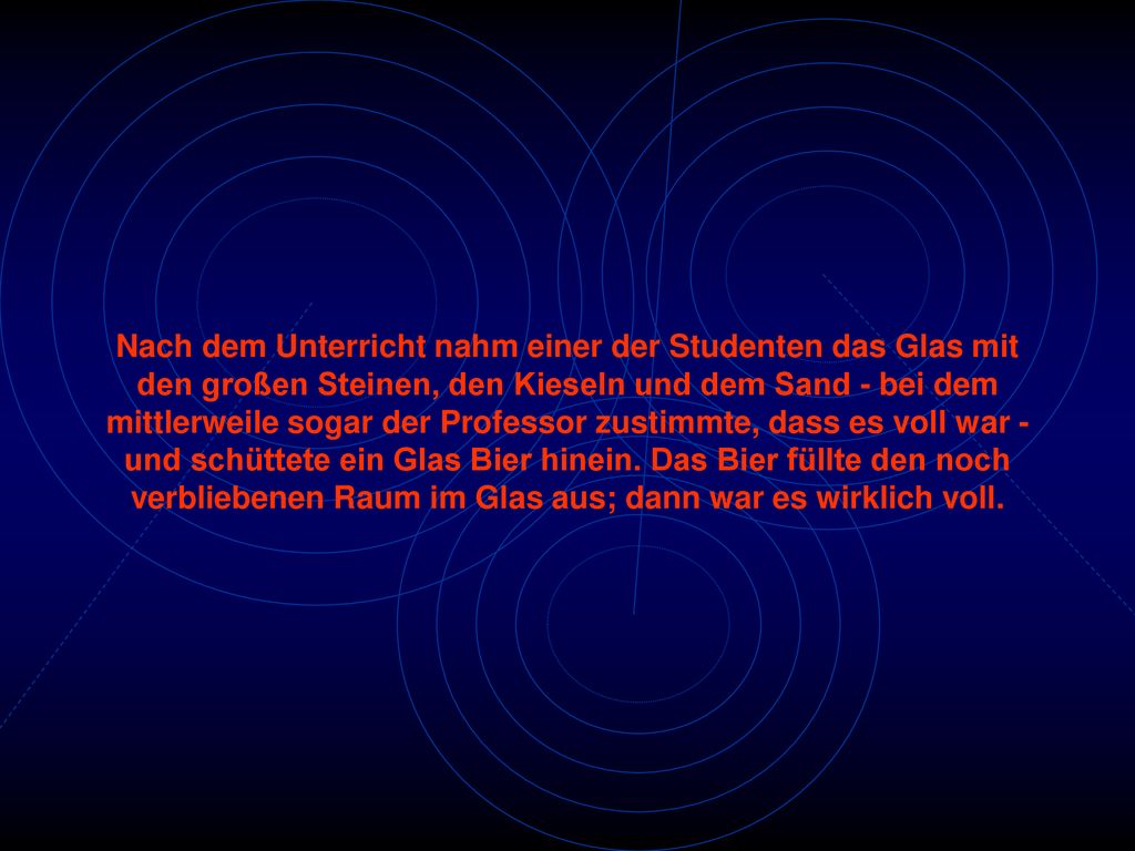 Nach dem Unterricht nahm einer der Studenten das Glas mit den großen Steinen, den Kieseln und dem Sand - bei dem mittlerweile sogar der Professor zustimmte, dass es voll war - und schüttete ein Glas Bier hinein.