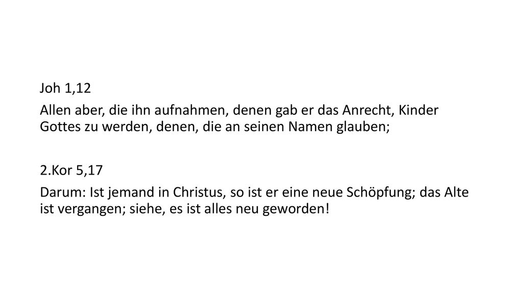 Joh 1,12 Allen aber, die ihn aufnahmen, denen gab er das Anrecht, Kinder Gottes zu werden, denen, die an seinen Namen glauben; 2.Kor 5,17 Darum: Ist jemand in Christus, so ist er eine neue Schöpfung; das Alte ist vergangen; siehe, es ist alles neu geworden!