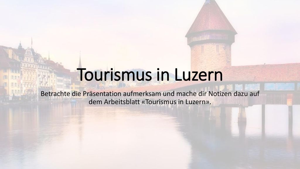 Tourismus in Luzern Betrachte die Präsentation aufmerksam und mache dir Notizen dazu auf dem Arbeitsblatt «Tourismus in Luzern».