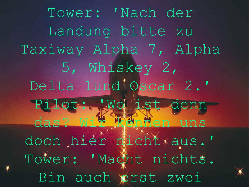 Tower: Nach der Landung bitte zu Taxiway Alpha 7, Alpha 5, Whiskey 2, Delta 1und Oscar 2. Pilot: Wo ist denn das.