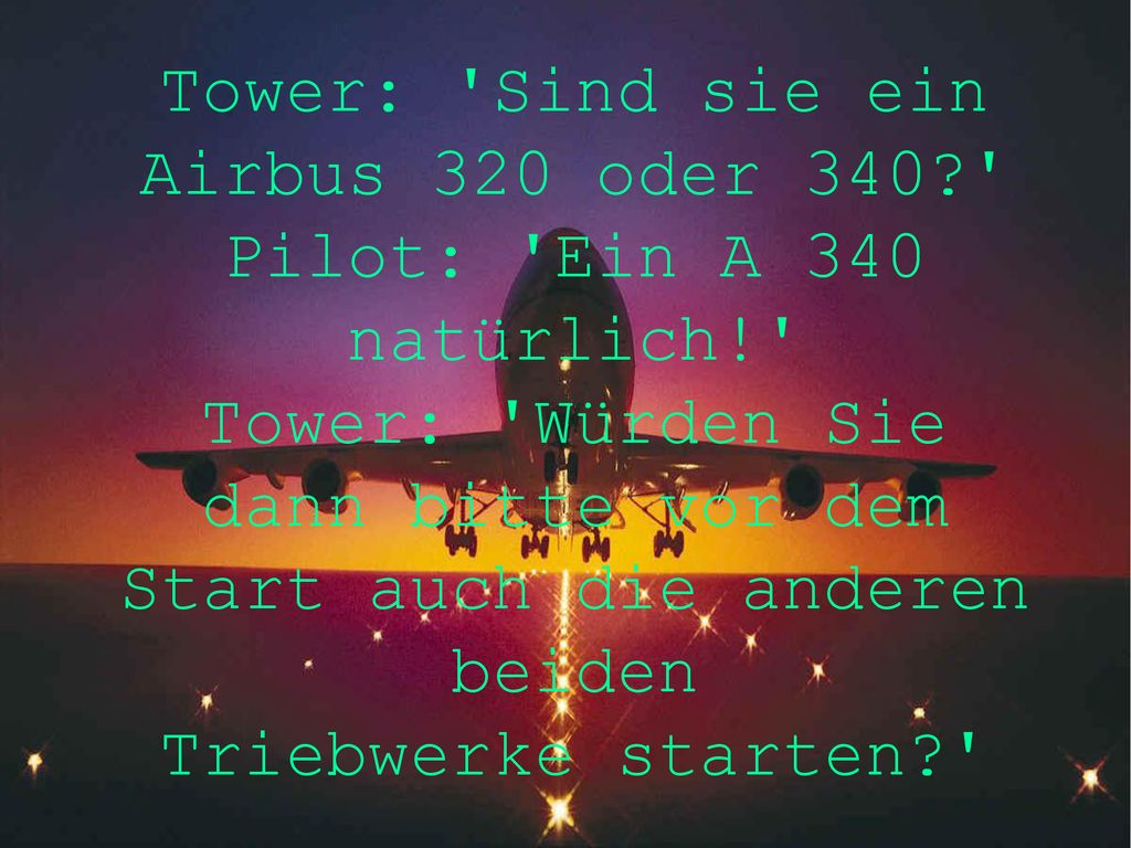 Tower: Sind sie ein Airbus 320 oder 340 Pilot: Ein A 340 natürlich! Tower: Würden Sie dann bitte vor dem Start auch die anderen beiden Triebwerke starten