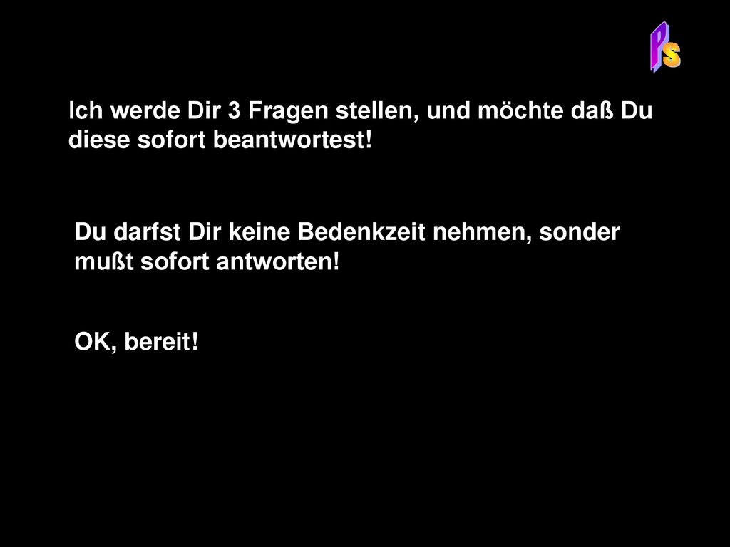 P S. Ich werde Dir 3 Fragen stellen, und möchte daß Du diese sofort beantwortest!