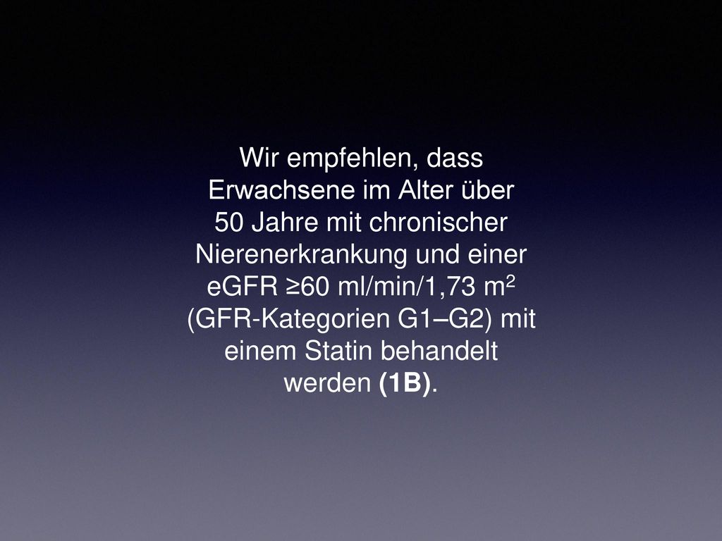 Wir empfehlen, dass Erwachsene im Alter über 50 Jahre mit chronischer Nierenerkrankung und einer eGFR ≥60 ml/min/1,73 m2 (GFR-Kategorien G1–G2) mit einem Statin behandelt werden (1B).